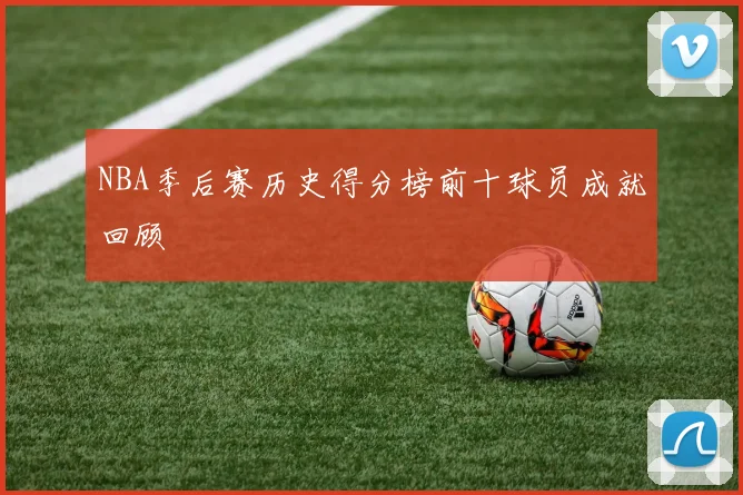 NBA季后赛历史得分榜前十球员成就回顾