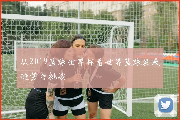 从2019篮球世界杯看世界篮球发展趋势与挑战