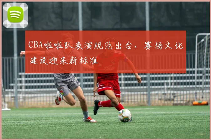 CBA啦啦队表演规范出台，赛场文化建设迎来新标准