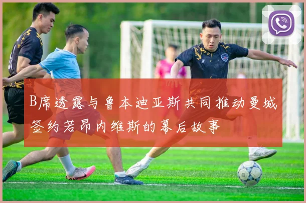 B席透露与鲁本迪亚斯共同推动曼城签约若昂内维斯的幕后故事